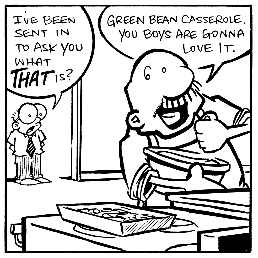 Transcript and Description of Comic:
Panel 1: (Sheldon is standing in the doorway, peeking into the kitchen where Gramp is standing near the counter. Gramp is holding a casserole dish, smiling proudly.) Sheldon: "I've been sent in to ask you what that is?" Gramp: "Green bean casserole. You boys are gonna love it."

Panel 2: (Sheldon looks dubious, eyeing the dish suspiciously. Gramp happily explains while getting something out of the fridge.) Sheldon: "It's beans? What's the white goop it's sitting in?" Gramp: "Cream of mushroom soup." Sheldon: "And the crusty bits on top?" Gramp: "Fried onions."

Panel 4: (Sheldon walks out of the kitchen. Arthur the duck, and Flaco the lizard stand next to him with wide eyes. They both share their distaste for the casserole in their unique way.) Sheldon: "It's a vegetable, sitting in fungus, sprinkled with fried root bulb." Arthur: "The road to dessert is paved with nasty."

Alt Text:
Want 5,000 more comics like this? Join us at Patreon.com/sheldoncomics for the FULL Sheldon archives, art giveaways, fun community, and more! Sheldon Comics copyright Dave Kellett. Colors by Beth Reidmiller.
