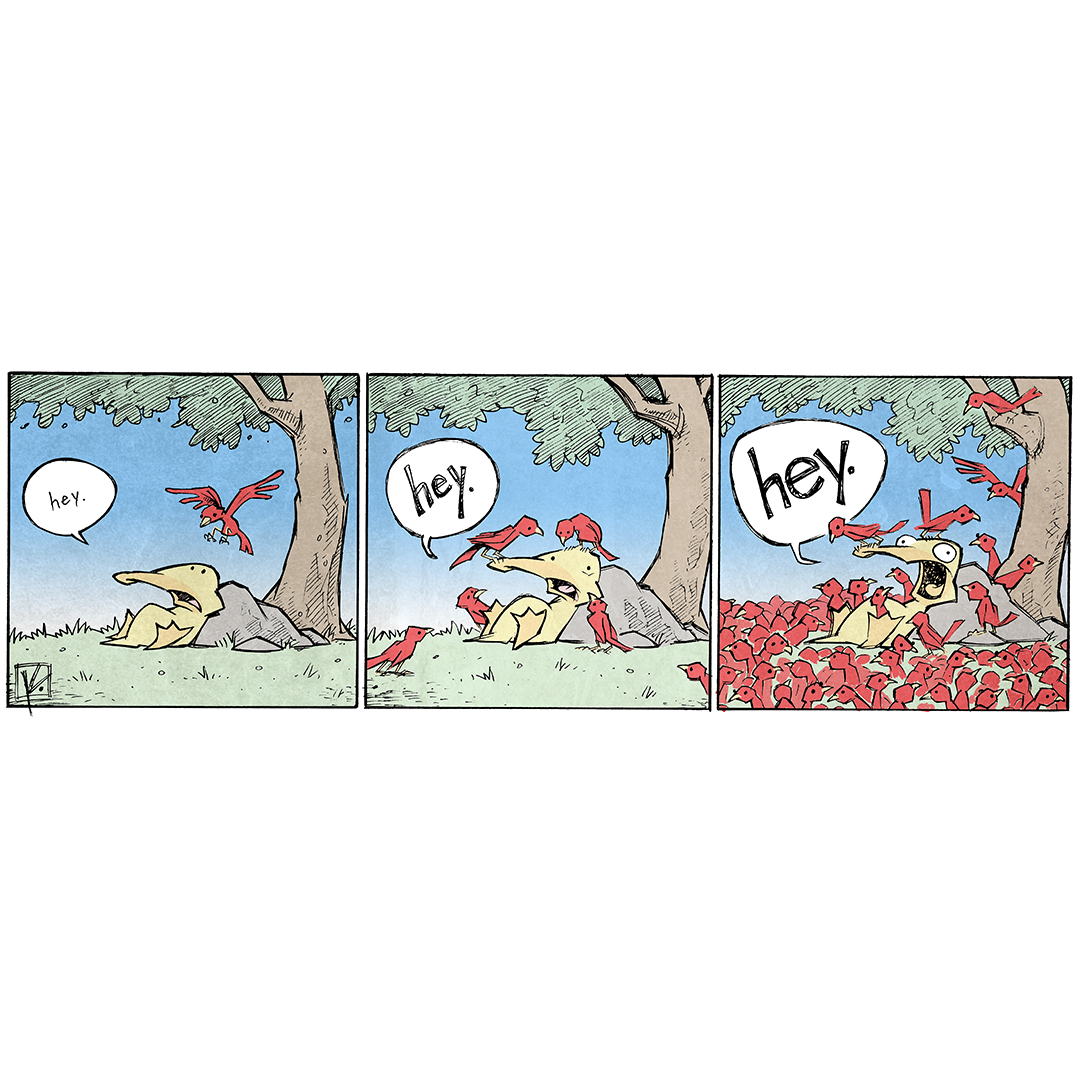 A three-panel comic featuring a yellow duck named Arthur sitting under a tree.
Panel 1: Arthur sits on the ground, looking up at a single red bird flying toward him. Arthur says, “hey.”
Panel 2: The bird has landed on Arthur's head. Two other red birds have joined, standing on Arthur's beak and nearby on the ground. Arthur repeats, “hey.”
Panel 3: Arthur is now surrounded by a large crowd of red birds, all of them clustered around him and on him. Arthurs yells “HEY.” Arthur looks startled.
Want 5,000 more comics like this? Join us at Patreon.com/sheldoncomics for the FULL Sheldon archives, art giveaways, fun community, and more! Attribution: Dave Kellett, sheldoncomics.com