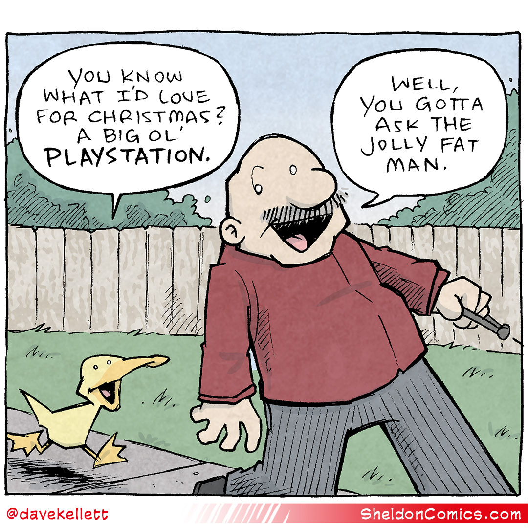 Comic Transcript and Description:
Panel 1: Arthur, a yellow duck, excitedly says: "You know what I'd love for Christmas? A big ol' PLAYSTATION." Gramp, a balding man with a mustache wearing a red sweater, responds with a smirk: "Well, you gotta ask the jolly fat man."
Panel 2: Arthur, walking alongside Gramp, looks at him and says with a mix of surprise and realization: "I... just did?"
Panel 3: Gramp stops abruptly, furrows his brow, and gives Arthur a suspicious side-eye, clearly processing the implication of what was just said.

Want 5,000 more comics like this? Join us at Patreon.com/sheldoncomics for the FULL Sheldon archives, art giveaways, fun community, and more! Sheldon Comics copyright Dave Kellett. Colors by Beth Reidmiller
