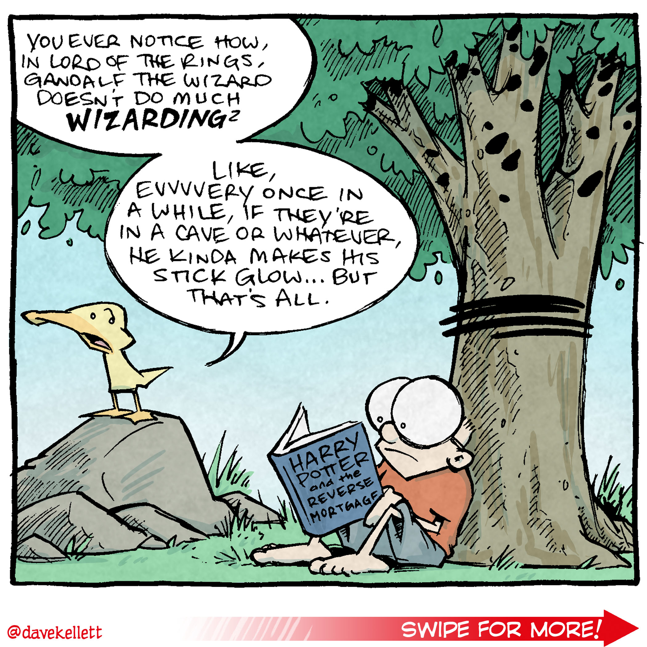 Here’s a transcription and description of the comic you uploaded:

Panel 1: Arthur, the yellow duck, is perched on a rock in a forested area, speaking animatedly. Sheldon, a boy wearing glasses and sitting under a tree with a book titled Harry Potter Reverse Mortgage, listens silently.
Arthur: "You ever notice how, in Lord of the Rings, Gandalf the Wizard doesn’t do much wizarding?
Like, evvvvery once in a while, if they’re in a cave or whatever, he kinda makes his stick glow...but that’s all."

Panel 2: Close up on Arthur standing up straight, looking alarmed and conspiratorial.
Arthur: "Maybe the dude’s not even magic.
Maybe he just owns one of those stupidly bright LED flashlights."

Panel 3: A dramatic shift in scene. Gandalf is now standing on the bridge from The Fellowship of the Ring, facing off against the fiery Balrog. He wields his glowing staff like a flashlight, its beam blindingly intense.
Gandalf: "YOU! SHALL! NOT! PASS!"
Balrog (shielding its eyes and wincing in pain): "Dang ok jeez TURN THAT THING OFF."

Alt Text Description: The comic humorously questions Gandalf's magical credentials, imagining his glowing staff as just a bright LED flashlight. Arthur speculates about Gandalf's "wizarding" skills, and in the final panel, the Balrog reacts hilariously to Gandalf's intense "flashlight beam."

Want 5,000 more comics like this? Join us at Patreon.com/sheldoncomics for the FULL Sheldon archives, art giveaways, fun community, and more! Sheldon Comics copyright Dave Kellett. Colors by Beth Reidmiller.
