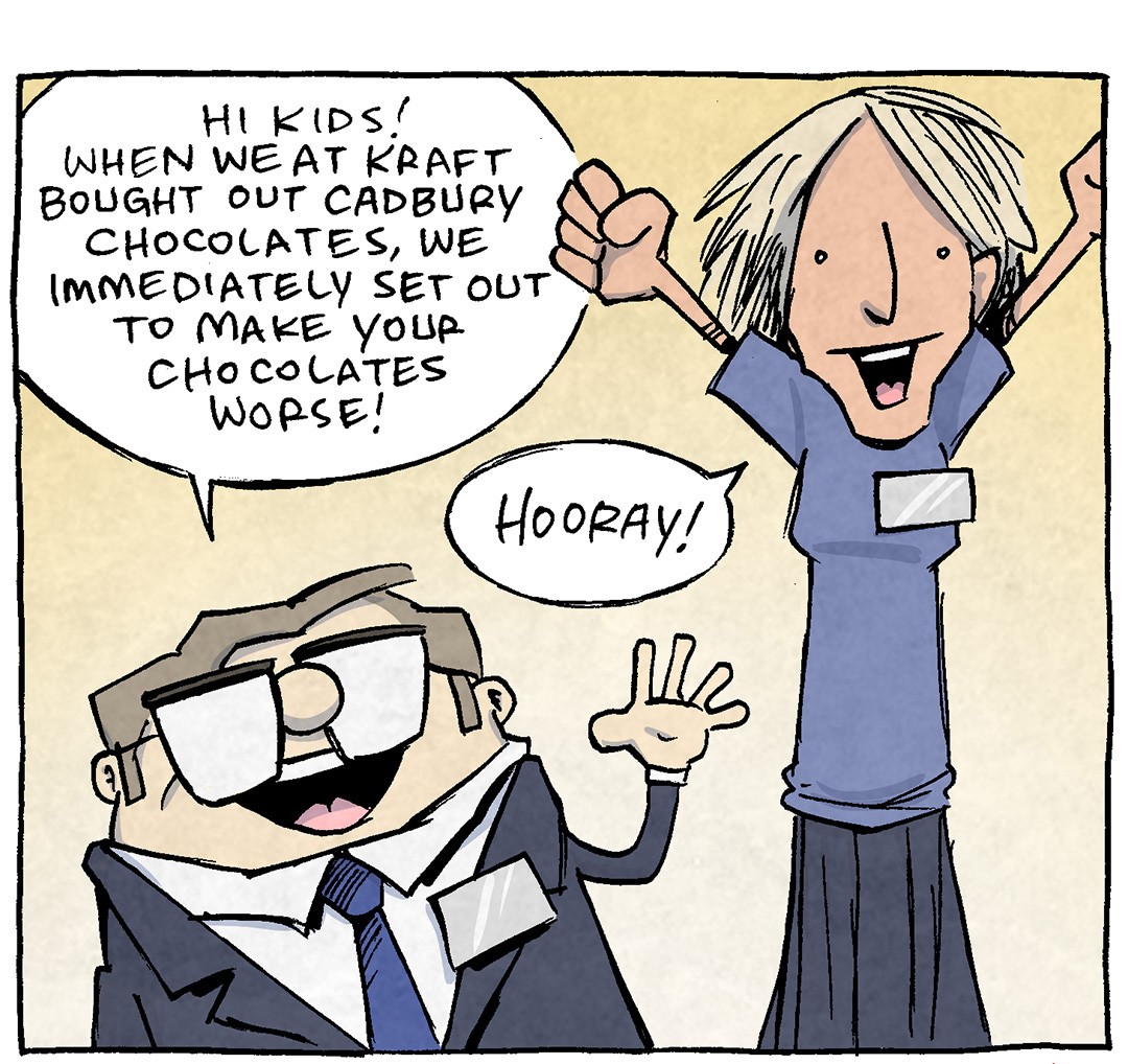 Comic Description and Transcript:
Panel 1:
	•	Visuals: A SHORT MALE EXECUTIVE wearing glasses and a suit enthusiastically addresses an audience. Beside him, a TALL FEMALE EXECUTIVE wearing casual attire is raising her arms in celebration. Both characters appear overly excited.
	•	Dialogue:
	◦	SHORT MALE EXECUTIVE: "Hi kids! When we at Kraft bought out Cadbury Chocolates, we immediately set out to make your chocolates worse!"
	◦	TALL FEMALE EXECUTIVE: "Hooray!"
Panel 2:
	•	Visuals: The SHORT MALE EXECUTIVE looks smug while explaining his plan. The TALL FEMALE EXECUTIVE continues celebrating with exaggerated enthusiasm.
	•	Dialogue:
	◦	SHORT MALE EXECUTIVE: "Cadbury was once famous for rich, delicious chocolate that ranked among the best in the world. But we knew if we worked REALLY hard…"
	◦	TALL FEMALE EXECUTIVE: "…And laser-focused on cheapening the ingredients…we could do it. And we did!"
Panel 3:
	•	Visuals: A large Kraft logo appears with a tagline beneath it.
	•	Text:
	◦	"KRAFT"
	◦	"...Ask us what we consider 'cheese'!"

Want 5,000 more comics like this? Join us at Patreon.com/sheldoncomics for the FULL Sheldon archives, art giveaways, fun community, and more! Sheldon Comics copyright Dave Kellett. Colors by Beth Reidmiller.