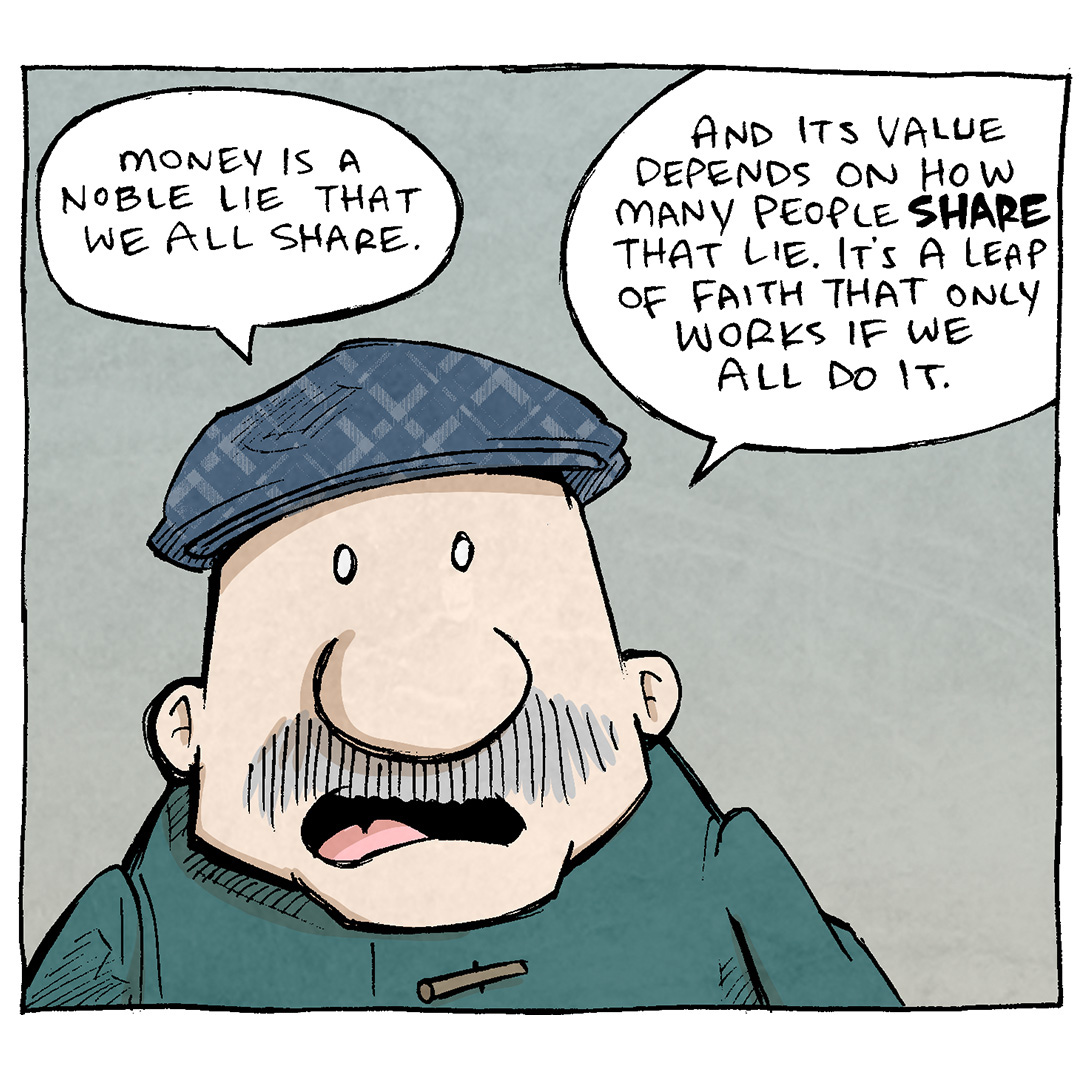 This comic consists of four panels featuring two characters: GRAMP and a BARISTA. GRAMP is an older man with a mustache and wearing a green coat and blue hat. The BARISTA is a woman with curly hair, wearing a green apron over a white shirt.
Panel 1: GRAMP, speaking with a thoughtful expression: "Money is a noble lie that we all share. And its value depends on how many people share that lie. It's a leap of faith that only works if we all do it."
Panel 2: GRAMP, zoomed out a little bit: "We accept money because others accept it... making it one big group delusion."
Panel 3: The BARISTA, handing a coffee cup to GRAMP with a slight smirk: "Well, your coffee is four delusions."
Want 5,000 more comics like this? Join us at Patreon.com/sheldoncomics for the FULL Sheldon archives, art giveaways, fun community, and more! Sheldon Comics copyright Dave Kellett. Colors by Beth Reidmiller
