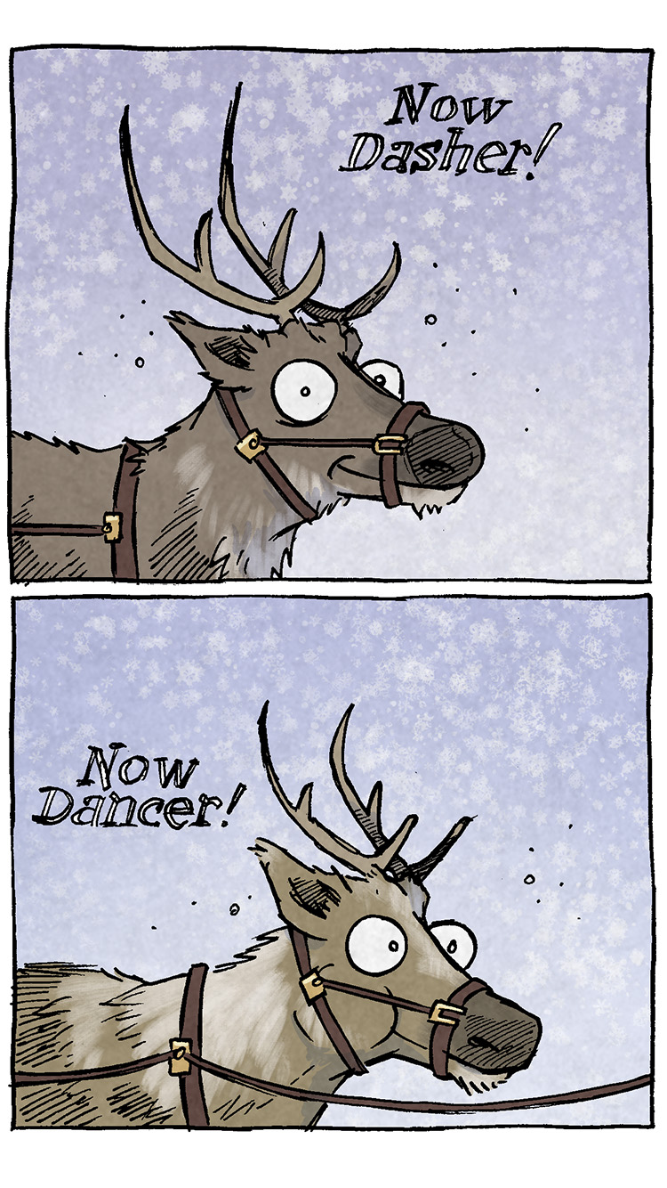 Transcript and Description:
The comic features a humorous take on Santa's reindeer lineup.
	1	Panel 1: A close-up of a reindeer with a happy expression. Snow is falling in the background. Text: "Now Dasher!"
	2	Panel 2: Another reindeer with a similarly happy expression looks to the side. Snow continues to fall. Text: "Now Dancer!"
	3	Panel 3: A reindeer with wide eyes looks somewhat excited. Text: "Now Prancer!"
	4	Panel 4: A fourth reindeer with slightly smaller antlers. Text: "And Vixen!"
	5	Panel 5: A human character with blue streaked hair, a disinterested expression, and a plaid shirt. The person appears out of place among the reindeer. Text: "On Connor!"
	6	Panel 6: A fifth reindeer, grey in color, goes back to to the neutral-happy look. Text: "On Cupid!"
	7	Panel 7: A shaggier, older looking reindeer. Text: "On Donner!"
	8	Panel 8: The final reindeer looks ready to go. Text: "And Blitzen!"

Ending Note: Want 5,000 more comics like this? Join us at Patreon.com/sheldoncomics for the FULL Sheldon archives, art giveaways, fun community, and more! Sheldon Comics copyright Dave Kellett. Colors by Beth Reidmiller.