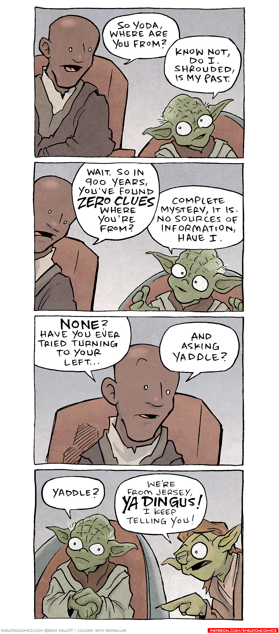 Alt Text Transcript and Description of Comic:
Panel 1: MACE WINDU (a bald Jedi Master) and YODA (a small, green alien Jedi Master) are sitting in chairs, having a conversation. MACE WINDU: "So Yoda, where are you from?" YODA: "Know not, do I. Shrouded, is my past."
Panel 2: MACE WINDU looks incredulous, leaning forward slightly. YODA continues to converse. MACE WINDU: "Wait. So in 900 years, you've found ZERO clues where you're from?" YODA: "Complete mystery, it is. No sources of information, have I."
Panel 3: MACE WINDU looks perplexed. MACE WINDU: "NONE? Have you ever tried turning to your left… and asking Yaddle?"
Panel 4: YADDLE, a female member of Yoda’s species, is seated in the chair to Yoda's left. She looks unimpressed, pointing at Yoda and yelling at him. YODA looks embarrassed and annoyed. YADDLE: "We're from Jersey, YA DINGUS! I keep telling you!"

Closing Note: Want 5,000 more comics like this? Join us at Patreon.com/sheldoncomics for the FULL Sheldon archives, art giveaways, fun community, and more! Sheldon Comics copyright Dave Kellett. Colors by Beth Reidmiller
