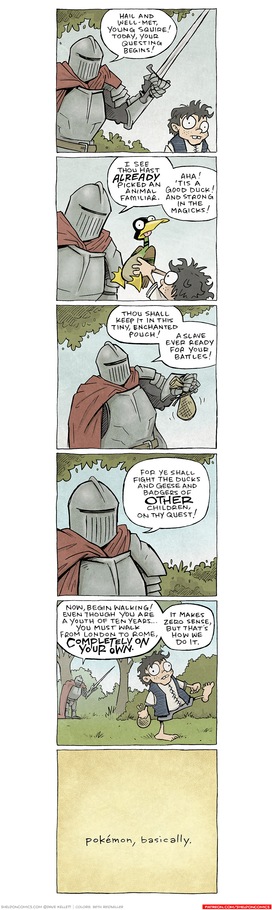 Panel 1: A knight in full armor, holding a sword, stands confidently before a wide-eyed boy. The knight speaks grandly: Knight: "Hail and well-met, young squire! Today, your questing begins!"
Panel 2: The knight leans closer to the boy, while the boy holds up a goofy looking green duck. Knight: "I see thou hast already picked an animal familiar." Boy: "Aha! 'Tis a good duck! And strong in the magicks!"
Panel 3: The knight holds a small drawstring pouch, presenting it with one hand as he continues his explanation.  Knight: "Thou shall keep it in this tiny, enchanted pouch! A slave ever ready for your battles!"
Panel 4: Close up on the the knight. Knight: "For ye shall fight the ducks and geese and badgers of other children on thy quest!"
Panel 5: The knight, now in the background surrounded by trees, dramatically points into the distance, signaling the start of the boy's journey. The boy starts on his journey, looking bewildered. Knight: "Now, begin walking! Even though you are a youth of ten years... you must walk from London to Rome, completely on your own." "It makes zero sense, but that's how we do it."
Panel 6 (Final): Yellow background, simple text: Text: "Pokémon, basically."

Want 5,000 more comics like this? Join us at Patreon.com/sheldoncomics for the FULL Sheldon archives, art giveaways, fun community, and more! Sheldon Comics copyright Dave Kellett. Colors by Beth Reidmiller.
