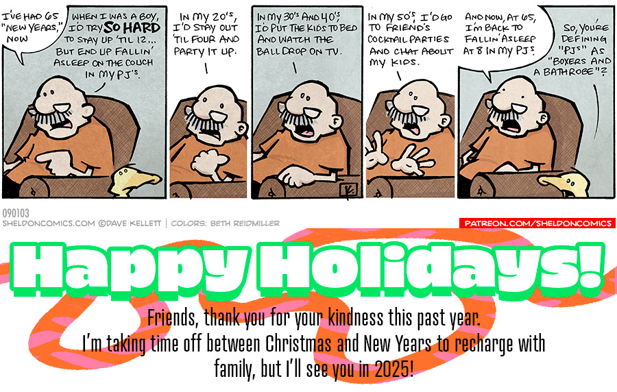 GRAMP is sitting in a brown chair, talking to ARTHUR, a yellow duck.

PANEL 1
GRAMP: I’ve had 65 “New Years” now. When I was a boy, I’d try SO HARAD to stay up ’til 12… but end up falling’ asleep on the couch in my PJ’s.

ARTHUR looks at him silently.

PANEL 2
GRAMP: In my 29’s I’d stay out ’til four and party it up.

PANEL 3
GRAMP: In my 30’s and 40’s, I’d put the kids to bed and watch the ball drop on TV.

PANEL 4
GRAMP: In my 50’s, I’d go to friend’s cocktail parties and chat about my kids.

PANEL 5
GRAMP: And now, at 65, I’m back to falling’ asleep at 8 in my PJ’s.
ARTHUR: So you’re defining “PJ’s” as “Boxers and a Bathrobe”?

Want 5,000 more comics like this? Join us at Patreon.com/sheldoncomics for the *FULL* Sheldon archives, art giveaways, fun community, and more! Sheldon Comics copyright Dave Kellett. Colors by Beth Reidmiller