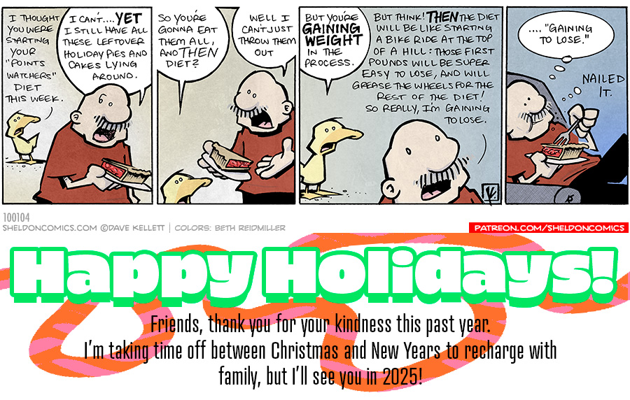 Arthur stands in the background talking to Gramp, who is holding ga slice of cherry pie on a plate in his hands.

PANEL 1
ARTHUR: I thought you were starting your “points watchers” diet this week.
GRAMP: I can’t…YET. I still have all these leftover holiday pies and cakes lying around.

PANEL 2
ARTHUR, staring up at GRAMP: So you’re gonna eat them all, and THEN diet?
GRAMP: Well, I can’t just throw them out.

PANEL 3
ARTHUR: But you’re GAINING WEIGHT in the process.
GRAMP, in the foreground: But think THEN the diet will be like starting a bike ride at the top of the hill: those first pounds will be super easy to lose, and will grease the wheels for the rest of the diet! So really, I’m gaining to lose.

PANEL 4
GRAMP, sitting his his chair, eating the pie.
Gramp’s thought bubble: “…gaining to lose.” “Nailed it.”

Want 5,000 more comics like this? Join us at Patreon.com/sheldoncomics for the *FULL* Sheldon archives, art giveaways, fun community, and more! Sheldon Comics copyright Dave Kellett. Colors by Beth Reidmiller