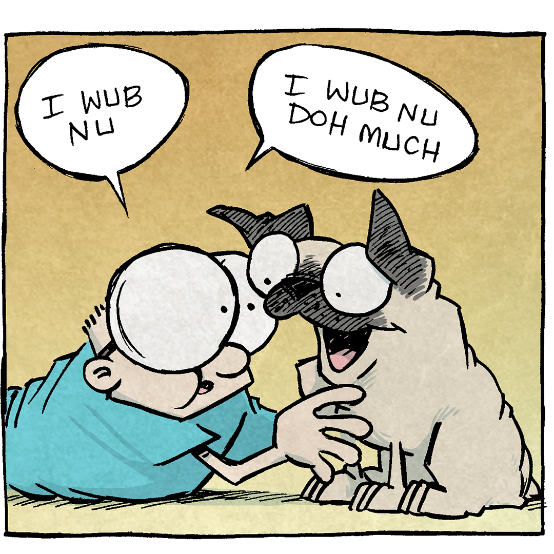 Panel 1: Sheldon is lying on the floor, face-to-face with Oso the pug. Sheldon has his arms around Oso. Sheldon: "I wub nu." Oso: (contentedly wagging his tail and licking Sheldon)
Panel 2: Close-up of Sheldon cuddling Oso and speaking in exaggerated baby talk while Oso happily licks him. Sheldon: "I wub nu doh much. I wub bees widdle wegs. I wub did widdle nose. I wub did hole ting."
Panel 3: Arthur the duck is standing nearby, looking at Sheldon with curiosity. Sheldon and Oso continue to cuddle. Arthur: "Why are you talking like that?" Sheldon: (hugging Oso tightly) "He underrpands my wubb."

Want 5,000 more comics like this? Join us at Patreon.com/sheldoncomics for the FULL Sheldon archives, art giveaways, fun community, and more! Sheldon Comics copyright Dave Kellett. Colors by Beth Reidmiller.