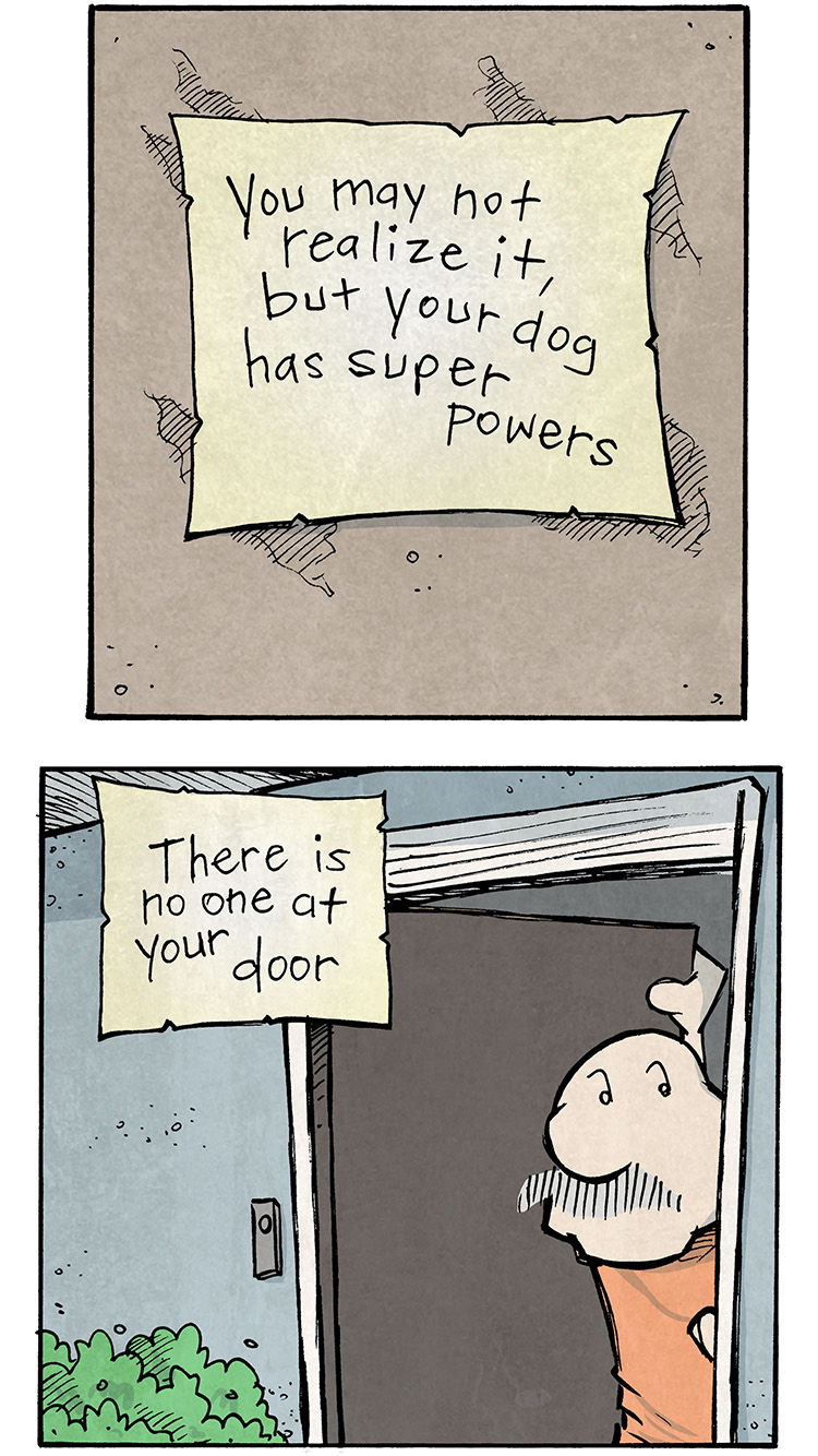 Panel 1:
Text on a note pinned to a wall: "You may not realize it, but your dog has super powers."

Panel 2:
GRAMP peers out of the slightly opened front door, looking confused.
Narration text: "There is no one at your door."

Panel 3:
GRAMP looks out into his fenced backyard, scanning the area.
Narration text: "There is no one in your yard."

Panel 4:
GRAMP looks down an empty street with neatly trimmed lawns, still puzzled.
Narratioon text: "You can't even see anyone out."

Panel 5:
Close-up of another note pinned to the wall.
"But somewhere on Earth, shady things are happening."

Panel 6:
OSO, the pug, is frantically barking with eyes wide and ears back, ready for action. GRAMP is standing nearby, calmly sipping coffee.
Narration text: "And by God, your dog is gonna bark at it."

Want 5,000 more comics like this? Join us at Patreon.com/sheldoncomics for the FULL Sheldon archives, art giveaways, fun community, and more! Sheldon Comics copyright Dave Kellett. Colors by Beth Reidmiller.
