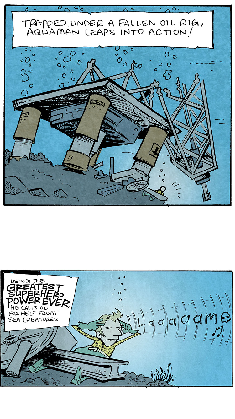 PANEL 1: Sunken oil rig underwater.
Narration text: Trapped under a fallen oil rig, Aquaman leaps into action!

PANEL 2: Close up on Aquaman pinned under a piece of the rig. With hands to his head, the word “lame” radiates out, indicating his power are lame.
Narration text: Using the GREATE SUPER HERO POWER EVER, he calls out for help from sea creatures.

PANEL 3: Cut to a small clam sitting peacefully underwater next to a rock with some seaweed.
No text.

PANEL 4: The same clam, a tentacle appears.
No text.

PANEL: 5: The same clam, now horizontal as the tentacle slowly pulls itself away from the rock.

PANEL 6: “Laaaaaaaaaame” floats through the water in the background. The clam has inched forward.
Clam: “Keep yer britches on, snowflake. I’m comin.

——
Want 5,000 more comics like this? Join us at Patreon.com/sheldoncomics for the *FULL* Sheldon archives, art giveaways, fun community, and more! Sheldon Comics copyright Dave Kellett. Colors by Beth Reidmiller
