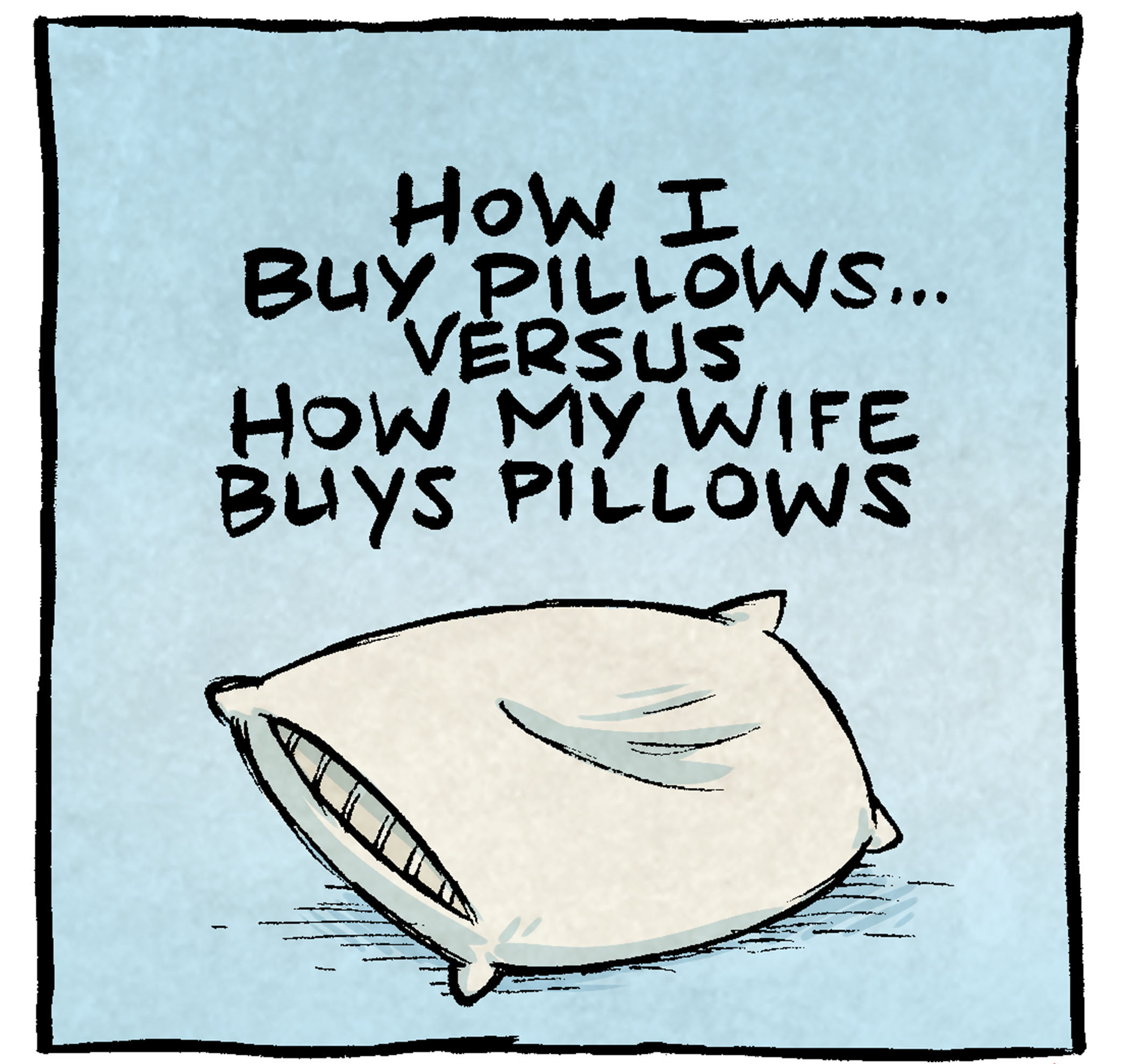 Here’s the transcript and description for the comic:

Panel 1: Text at the top: "How I buy pillows... versus how my wife buys pillows." A single pillow is shown, plain and simple.

Panel 2: Dave is explaining, gesturing with his hands. Dave: "I like to use this math equation: 'How many people are there in this bed?' ...BUY THAT MANY PILLOWS."

Panel 3: Dave looks slightly exasperated, adjusting his glasses. Dave: "My wife likes to use this equation: 'How many people are there in the world?' ...BUY THAT MANY PILLOWS."

Panel 4: Dave's wife holds a pillow with excitement. Dave looks bewildered. Dave's Wife: "Look! Here's a pillow that looks EXACTLY like the other pillows we have, but is half the size!" Dave's Wife: "It will be the smaller friend that sits in front of the bigger friend!"

Want 5,000 more comics like this? Join us at Patreon.com/sheldoncomics for the FULL Sheldon archives, art giveaways, fun community, and more! Sheldon Comics copyright Dave Kellett. Colors by Beth Reidmiller.
