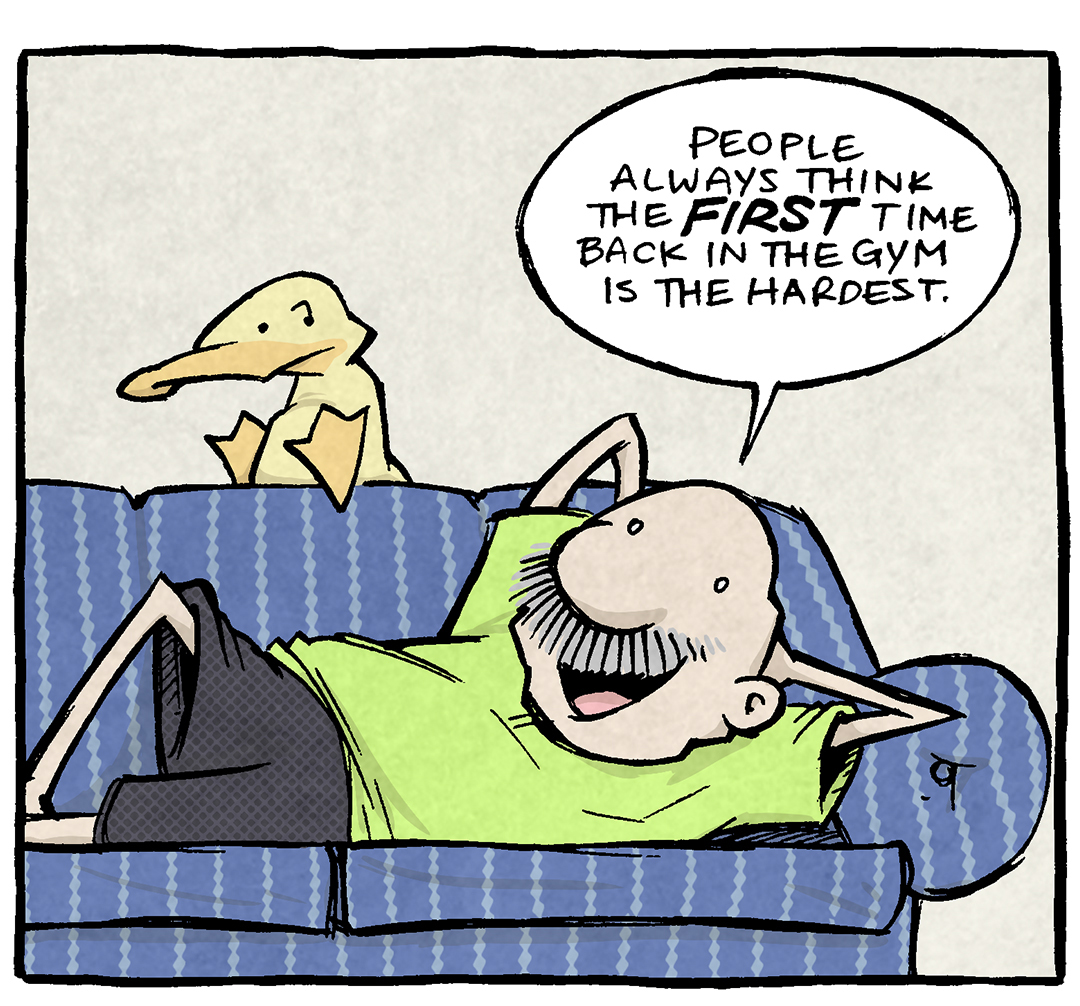 Panel 1: Gramp is lounging on a blue-striped couch, wearing a green t-shirt and black shorts. His legs are stretched out, and he appears relaxed as he talks. Arthur, the yellow duck, sits on the back of the couch, looking at Gramp skeptically.
Gramp: "People always think the FIRST time back in the gym is the hardest."

Panel 2: Gramp continues talking. Arthur looks on, listening with his usual skeptical expression.
Gramp: "But it's actually the SECOND day back that's the hardest. On the second workout, you're STILL woefully out of shape, but NOW you're also super sore."

Panel 3: Arthur finally responds, pointing out Gramp's hypocrisy. Gramp leans back smugly, delivering his punchline with a knowing grin.
Arthur: "Lotta talk for a guy who doesn't go to the gym."
Gramp: "The savvy gym-goer knows NOT to go to the gym."

Alt Text Addition: Want 5,000 more comics like this? Join us at Patreon.com/sheldoncomics for the FULL Sheldon archives, art giveaways, fun community, and more! Sheldon Comics copyright Dave Kellett. Colors by Beth Reidmiller.
