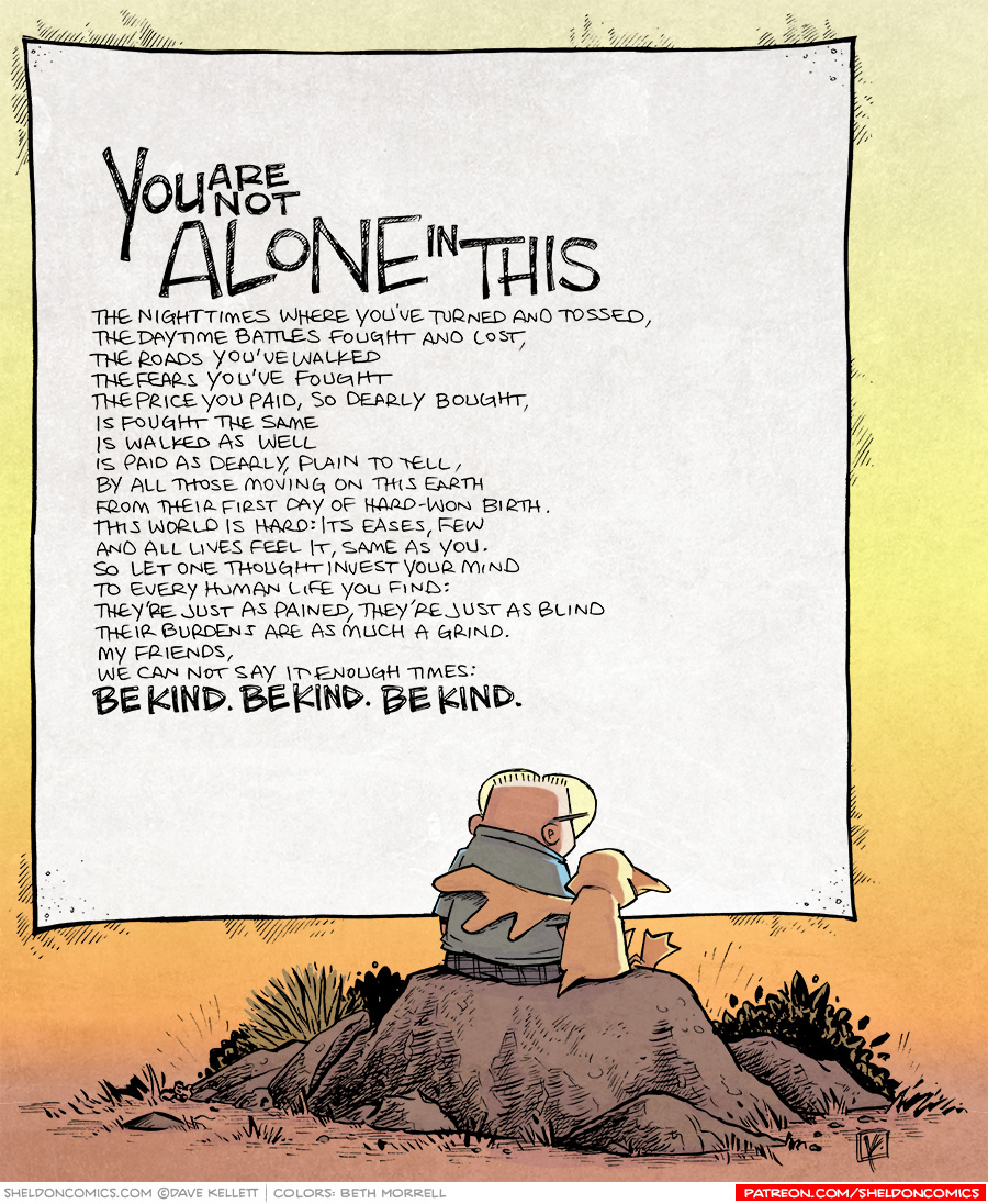 The comic features a heartfelt poem written in a handwritten style on parchment-like paper. Below the poem, SHELDON (a 10-year old boy with large glasses) sits on a rocky hilltop, gazing at the sunset with ARTHUR, his loyal yellow duck. They share a warm moment of companionship, with ARTHUR leaning into SHELDON’s side. The colors are rich and serene, emphasizing the emotional tone of the poem.

Transcript:
YOU ARE NOT ALONE IN THIS
The nighttimes where you've turned and tossed, The daytime battles fought and cost, The roads you've walked, The fears you've fought, The price you paid, so dearly bought, Is fought the same, Is walked as well, Is paid as dearly, plain to tell, By all those moving on this earth From their first day of hard-won birth. This world is hard: its eases, few And all lives feel it, same as you. So let one thought invest your mind To every human life you find: They're just as pained, they're just as blind Their burdens are as much a grind.
My friends, We cannot say it enough times: BE KIND. BE KIND. BE KIND.

Alt Text:
Want 5,000 more comics like this? Join us at Patreon.com/sheldoncomics for the FULL Sheldon archives, art giveaways, fun community, and more! Sheldon Comics copyright Dave Kellett. Colors by Beth Reidmiller
